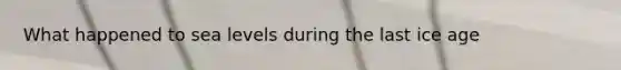 What happened to sea levels during the last ice age