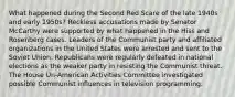 What happened during the Second Red Scare of the late 1940s and early 1950s? Reckless accusations made by Senator McCarthy were supported by what happened in the Hiss and Rosenberg cases. Leaders of the Communist party and affiliated organizations in the United States were arrested and sent to the Soviet Union. Republicans were regularly defeated in national elections as the weaker party in resisting the Communist threat. The House Un-American Activities Committee investigated possible Communist influences in television programming.