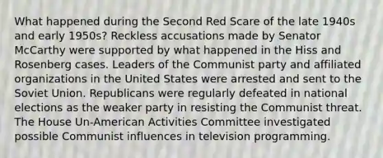 What happened during the Second Red Scare of the late 1940s and early 1950s? Reckless accusations made by Senator McCarthy were supported by what happened in the Hiss and Rosenberg cases. Leaders of the Communist party and affiliated organizations in the United States were arrested and sent to the Soviet Union. Republicans were regularly defeated in national elections as the weaker party in resisting the Communist threat. The House Un-American Activities Committee investigated possible Communist influences in television programming.