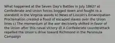 What happened at the Seven Day's Battles in July 1862? a) Confederate and Union forces bogged down and fought to a standstill in the Virginia woods b) News of Lincoln's Emancipation Proclamation created a flood of escaped slaves over the Union lines c) The momentum of the war decisively shifted in favor of the Union after this naval victory d) A Confederate counterattack repelled the Union's drive toward Richmond in the Peninsula Campaign