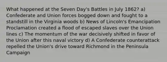 What happened at the Seven Day's Battles in July 1862? a) Confederate and Union forces bogged down and fought to a standstill in the Virginia woods b) News of Lincoln's Emancipation Proclamation created a flood of escaped slaves over the Union lines c) The momentum of the war decisively shifted in favor of the Union after this naval victory d) A Confederate counterattack repelled the Union's drive toward Richmond in the Peninsula Campaign