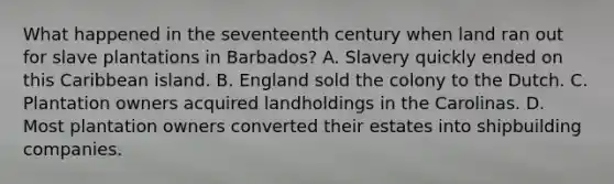 What happened in the seventeenth century when land ran out for slave plantations in Barbados? A. Slavery quickly ended on this Caribbean island. B. England sold the colony to the Dutch. C. Plantation owners acquired landholdings in the Carolinas. D. Most plantation owners converted their estates into shipbuilding companies.