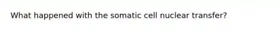 What happened with the somatic cell nuclear transfer?