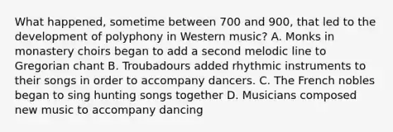 What happened, sometime between 700 and 900, that led to the development of polyphony in Western music? A. Monks in monastery choirs began to add a second melodic line to Gregorian chant B. Troubadours added rhythmic instruments to their songs in order to accompany dancers. C. The French nobles began to sing hunting songs together D. Musicians composed new music to accompany dancing