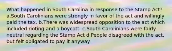 What happened in South Carolina in response to the Stamp Act? a.South Carolinians were strongly in favor of the act and willingly paid the tax. b.There was widespread opposition to the act which included rioting and a boycott. c.South Carolinians were fairly neutral regarding the Stamp Act d.People disagreed with the act, but felt obligated to pay it anyway.