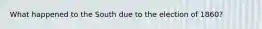 What happened to the South due to the election of 1860?