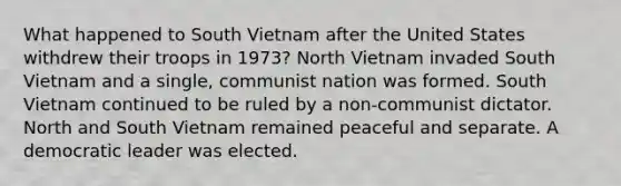 What happened to South Vietnam after the United States withdrew their troops in 1973? North Vietnam invaded South Vietnam and a single, communist nation was formed. South Vietnam continued to be ruled by a non-communist dictator. North and South Vietnam remained peaceful and separate. A democratic leader was elected.