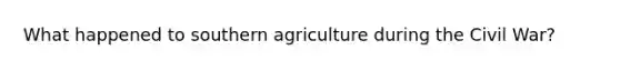 What happened to southern agriculture during the Civil War?