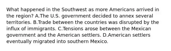 What happened in the Southwest as more Americans arrived in the region? A.The U.S. government decided to annex several territories. B.Trade between the countries was disrupted by the influx of immigrants. C.Tensions arose between the Mexican government and the American settlers. D.American settlers eventually migrated into southern Mexico.