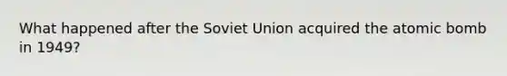 What happened after the Soviet Union acquired the atomic bomb in 1949?