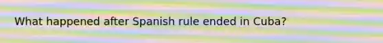 What happened after Spanish rule ended in Cuba?