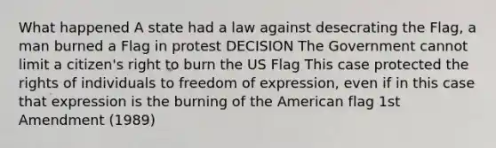 What happened A state had a law against desecrating the Flag, a man burned a Flag in protest DECISION The Government cannot limit a citizen's right to burn the US Flag This case protected the rights of individuals to freedom of expression, even if in this case that expression is the burning of the American flag 1st Amendment (1989)