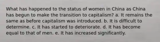 What has happened to the status of women in China as China has begun to make the transition to capitalism? a. It remains the same as before capitalism was introduced. b. It is difficult to determine. c. It has started to deteriorate. d. It has become equal to that of men. e. It has increased significantly.