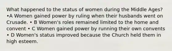 What happened to the status of women during the Middle Ages? •A Women gained power by ruling when their husbands went on Crusade. • B Women's roles remained limited to the home and convent • C Women gained power by running their own convents • D Women's status improved because the Church held them in high esteem.