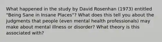 What happened in the study by David Rosenhan (1973) entitled "Being Sane in Insane Places"? What does this tell you about the judgments that people (even mental health professionals) may make about mental illness or disorder? What theory is this associated with?