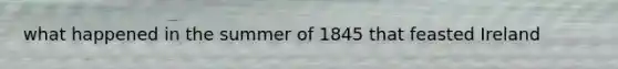 what happened in the summer of 1845 that feasted Ireland