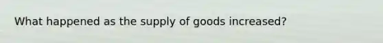 What happened as the supply of goods increased?