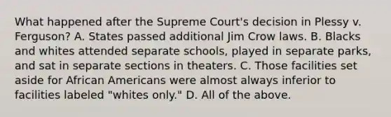 What happened after the Supreme Court's decision in Plessy v. Ferguson? A. States passed additional Jim Crow laws. B. Blacks and whites attended separate schools, played in separate parks, and sat in separate sections in theaters. C. Those facilities set aside for African Americans were almost always inferior to facilities labeled "whites only." D. All of the above.