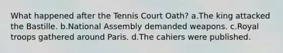 What happened after the Tennis Court Oath? a.The king attacked the Bastille. b.National Assembly demanded weapons. c.Royal troops gathered around Paris. d.The cahiers were published.