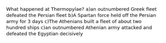 What happened at Thermopylae? a)an outnumbered Greek fleet defeated the Persian fleet b)A Spartan force held off the Persian army for 3 days c)The Athenians built a fleet of about two hundred ships c)an outnumbered Athenian army attacked and defeated the Egyptian decisively