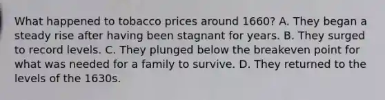 What happened to tobacco prices around 1660? A. They began a steady rise after having been stagnant for years. B. They surged to record levels. C. They plunged below the breakeven point for what was needed for a family to survive. D. They returned to the levels of the 1630s.