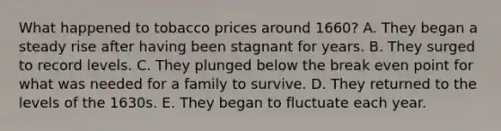 What happened to tobacco prices around 1660? A. They began a steady rise after having been stagnant for years. B. They surged to record levels. C. They plunged below the break even point for what was needed for a family to survive. D. They returned to the levels of the 1630s. E. They began to fluctuate each year.