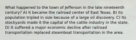 What happened to the town of Jefferson in the late nineteenth century? A) It became the railroad center of East Texas. B) Its population tripled in size because of a large oil discovery. C) Its stockyards made it the capital of the cattle industry in the state. D) It suffered a major economic decline after railroad transportation replaced steamboat transportation in the area.