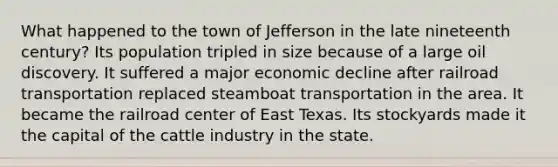 What happened to the town of Jefferson in the late nineteenth century? Its population tripled in size because of a large oil discovery. It suffered a major economic decline after railroad transportation replaced steamboat transportation in the area. It became the railroad center of East Texas. Its stockyards made it the capital of the cattle industry in the state.