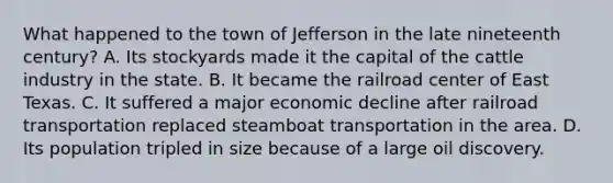 What happened to the town of Jefferson in the late nineteenth century? A. Its stockyards made it the capital of the cattle industry in the state. B. It became the railroad center of East Texas. C. It suffered a major economic decline after railroad transportation replaced steamboat transportation in the area. D. Its population tripled in size because of a large oil discovery.