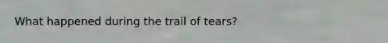 What happened during the trail of tears?