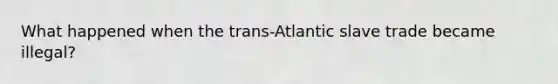 What happened when the trans-Atlantic slave trade became illegal?