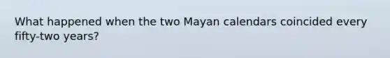 What happened when the two Mayan calendars coincided every fifty-two years?