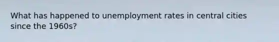 What has happened to <a href='https://www.questionai.com/knowledge/kh7PJ5HsOk-unemployment-rate' class='anchor-knowledge'>unemployment rate</a>s in central cities since the 1960s?