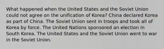 What happened when the United States and the Soviet Union could not agree on the unification of Korea? China declared Korea as part of China. The Soviet Union sent in troops and took all of Korea by force. The United Nations sponsored an election in South Korea. The United States and the Soviet Union went to war in the Soviet Union.