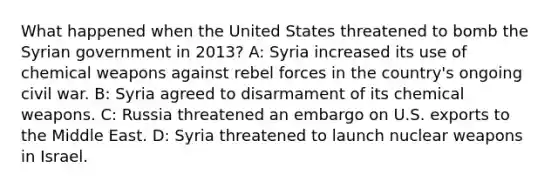 What happened when the United States threatened to bomb the Syrian government in 2013? A: Syria increased its use of chemical weapons against rebel forces in the country's ongoing civil war. B: Syria agreed to disarmament of its chemical weapons. C: Russia threatened an embargo on U.S. exports to the Middle East. D: Syria threatened to launch nuclear weapons in Israel.