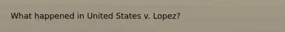 What happened in United States v. Lopez?