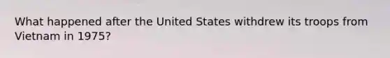 What happened after the United States withdrew its troops from Vietnam in 1975?