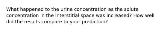 What happened to the urine concentration as the solute concentration in the interstitial space was increased? How well did the results compare to your prediction?