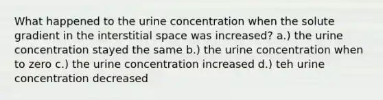 What happened to the urine concentration when the solute gradient in the interstitial space was increased? a.) the urine concentration stayed the same b.) the urine concentration when to zero c.) the urine concentration increased d.) teh urine concentration decreased