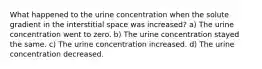 What happened to the urine concentration when the solute gradient in the interstitial space was increased? a) The urine concentration went to zero. b) The urine concentration stayed the same. c) The urine concentration increased. d) The urine concentration decreased.