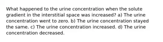 What happened to the urine concentration when the solute gradient in the interstitial space was increased? a) The urine concentration went to zero. b) The urine concentration stayed the same. c) The urine concentration increased. d) The urine concentration decreased.