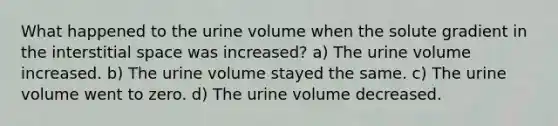 What happened to the urine volume when the solute gradient in the interstitial space was increased? a) The urine volume increased. b) The urine volume stayed the same. c) The urine volume went to zero. d) The urine volume decreased.