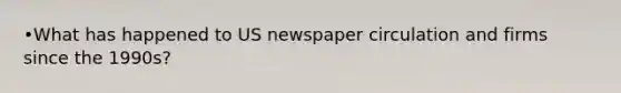 •What has happened to US newspaper circulation and firms since the 1990s?