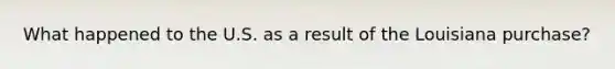 What happened to the U.S. as a result of the Louisiana purchase?