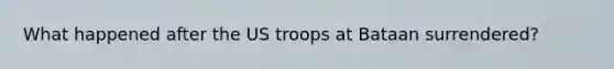 What happened after the US troops at Bataan surrendered?