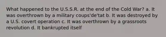 What happened to the U.S.S.R. at the end of the Cold War? a. It was overthrown by a military coups'de'tat b. It was destroyed by a U.S. covert operation c. It was overthrown by a grassroots revolution d. It bankrupted itself