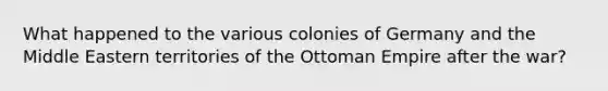 What happened to the various colonies of Germany and the Middle Eastern territories of the Ottoman Empire after the war?