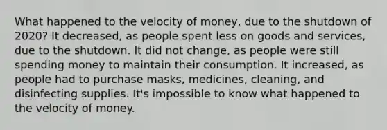 What happened to the velocity of money, due to the shutdown of 2020? It decreased, as people spent less on goods and services, due to the shutdown. It did not change, as people were still spending money to maintain their consumption. It increased, as people had to purchase masks, medicines, cleaning, and disinfecting supplies. It's impossible to know what happened to the velocity of money.