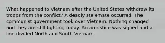 What happened to Vietnam after the United States withdrew its troops from the conflict? A deadly stalemate occurred. The communist government took over Vietnam. Nothing changed and they are still fighting today. An armistice was signed and a line divided North and South Vietnam.