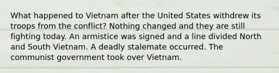 What happened to Vietnam after the United States withdrew its troops from the conflict? Nothing changed and they are still fighting today. An armistice was signed and a line divided North and South Vietnam. A deadly stalemate occurred. The communist government took over Vietnam.